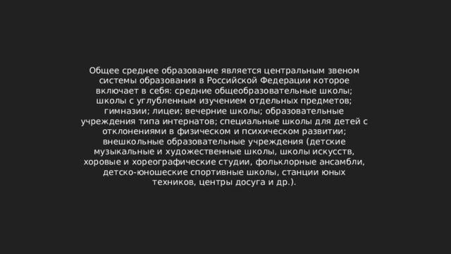 Общее среднее образование является центральным звеном системы образования в Российской Федерации которое включает в себя: средние общеобразовательные школы; школы с углубленным изучением отдельных предметов; гимназии; лицеи; вечерние школы; образовательные учреждения типа интернатов; специальные школы для детей с отклонениями в физическом и психическом развитии; внешкольные образовательные учреждения (детские музыкальные и художественные школы, школы искусств, хоровые и хореографические студии, фольклорные ансамбли, детско-юношеские спортивные школы, станции юных техников, центры досуга и др.). 
