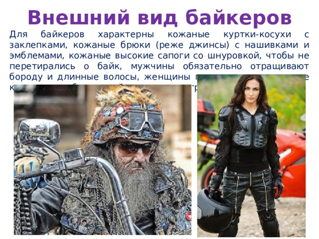 Внешний вид байкеров Для байкеров характерны кожаные куртки-косухи с заклепками, кожаные брюки (реже джинсы) с нашивками и эмблемами, кожаные высокие сапоги со шнуровкой, чтобы не перетирались о байк, мужчины обязательно отращивают бороду и длинные волосы, женщины предпочитают длинные косы или наоборот крайне короткие стрижки. 