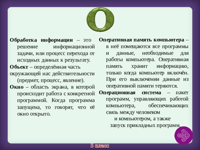 Обработка информации – это решение информационной задачи, или процесс перехода от исходных данных к результату. Объект – определённая часть окружающей нас действительности (предмет, процесс, явление).  Окно – область экрана, в которой происходит работа с конкретной программой. Когда программа запущена, то говорят, что её окно открыто.  Оперативная память компьютера – в неё помещаются все программы и данные, необходимые для работы компьютера. Оперативная память хранит информацию, только когда компьютер включён. При его выключении данные из оперативной памяти теряются. Операционная система – пакет программ, управляющих работой компьютера, обеспечивающих связь между человеком и компьютером, а также запуск прикладных программ. 