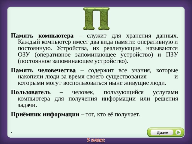 Память компьютера – служит для хранения данных. Каждый компьютер имеет два вида памяти: оперативную и постоянную. Устройства, их реализующие, называются ОЗУ (оперативное запоминающее устройство) и ПЗУ (постоянное запоминающее устройство). Память человечества – содержит все знания, которые накопили люди за время своего существования и которыми могут воспользоваться ныне живущие люди. Пользователь – человек, пользующийся услугами компьютера для получения информации или решения задачи. Приёмник информации – тот, кто её получает. .  Далее 