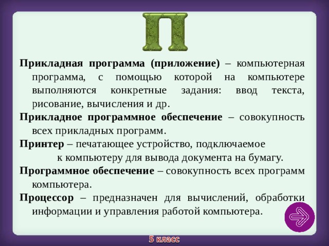 Прикладная программа (приложение) – компьютерная программа, с помощью которой на компьютере выполняются конкретные задания: ввод текста, рисование, вычисления и др. Прикладное программное обеспечение – совокупность всех прикладных программ. Принтер – печатающее устройство, подключаемое к компьютеру для вывода документа на бумагу. Программное обеспечение – совокупность всех программ компьютера. Процессор – предназначен для вычислений, обработки информации и управления работой компьютера. 