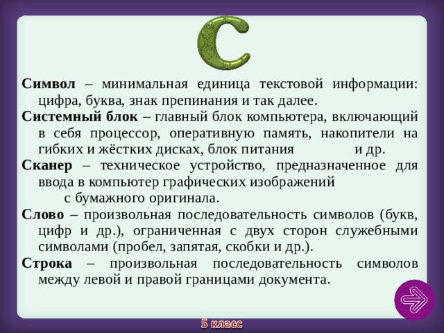 Символ – минимальная единица текстовой информации: цифра, буква, знак препинания и так далее.  Системный блок – главный блок компьютера, включающий в себя процессор, оперативную память, накопители на гибких и жёстких дисках, блок питания и др. Сканер – техническое устройство, предназначенное для ввода в компьютер графических изображений с бумажного оригинала. Слово – произвольная последовательность символов (букв, цифр и др.), ограниченная с двух сторон служебными символами (пробел, запятая, скобки и др.). Строка – произвольная последовательность символов между левой и правой границами документа. 