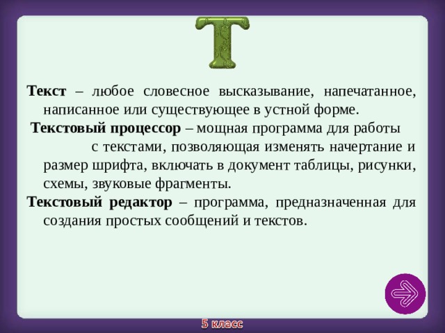 Текст – любое словесное высказывание, напечатанное, написанное или существующее в устной форме.   Текстовый процессор – мощная программа для работы с текстами, позволяющая изменять начертание и размер шрифта, включать в документ таблицы, рисунки, схемы, звуковые фрагменты. Текстовый редактор – программа, предназначенная для создания простых сообщений и текстов. 