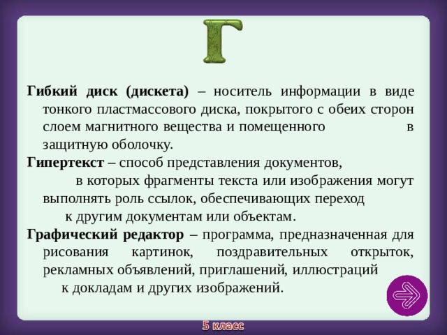 Гибкий диск (дискета) – носитель информации в виде тонкого пластмассового диска, покрытого с обеих сторон слоем магнитного вещества и помещенного в защитную оболочку. Гипертекст – способ представления документов, в которых фрагменты текста или изображения могут выполнять роль ссылок, обеспечивающих переход к другим документам или объектам. Графический редактор – программа, предназначенная для рисования картинок, поздравительных открыток, рекламных объявлений, приглашений, иллюстраций к докладам и других изображений. 