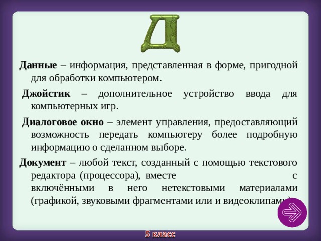 Данные – информация, представленная в форме, пригодной для обработки компьютером.   Джойстик – дополнительное устройство ввода для компьютерных игр.   Диалоговое окно – элемент управления, предоставляющий возможность передать компьютеру более подробную информацию о сделанном выборе. Документ – любой текст, созданный с помощью текстового редактора (процессора), вместе с включёнными в него нетекстовыми материалами (графикой, звуковыми фрагментами или и видеоклипами). 