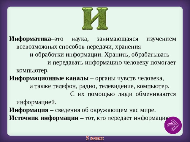 Информатика –это наука, занимающаяся изучением всевозможных способов передачи, хранения и обработки информации. Хранить, обрабатывать и передавать информацию человеку помогает компьютер. Информационные каналы – органы чувств человека, а также телефон, радио, телевидение, компьютер. С их помощью люди обмениваются информацией. Информация – сведения об окружающем нас мире. Источник информации – тот, кто передает информацию. 
