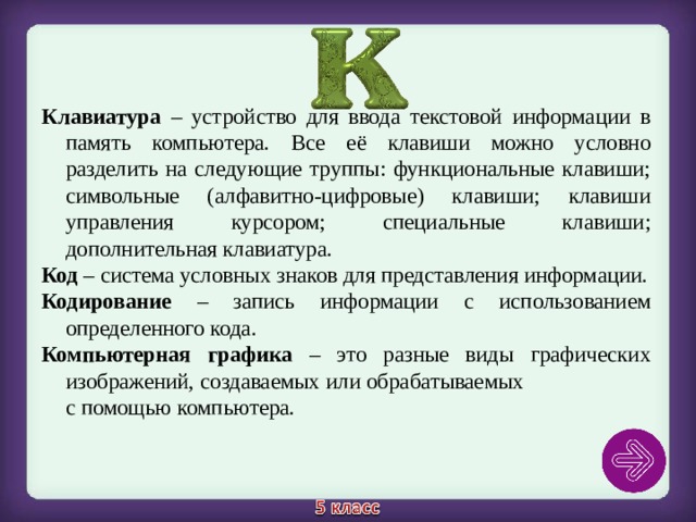 Клавиатура – устройство для ввода текстовой информации в память компьютера. Все её клавиши можно условно разделить на следующие труппы: функциональные клавиши; символьные (алфавитно-цифровые) клавиши; клавиши управления курсором; специальные клавиши; дополнительная клавиатура. Код – система условных знаков для представления информации. Кодирование – запись информации с использованием определенного кода. Компьютерная графика – это разные виды графических изображений, создаваемых или обрабатываемых с помощью компьютера. 