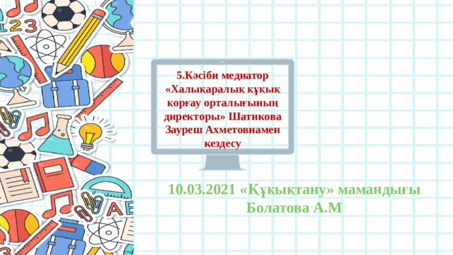 5.Кәсіби медиатор «Халықаралық құқық қорғау орталығының директоры» Шатикова Зауреш Ахметовнамен кездесу 10.03.2021 «Құқықтану» мамандығы Болатова А.М 