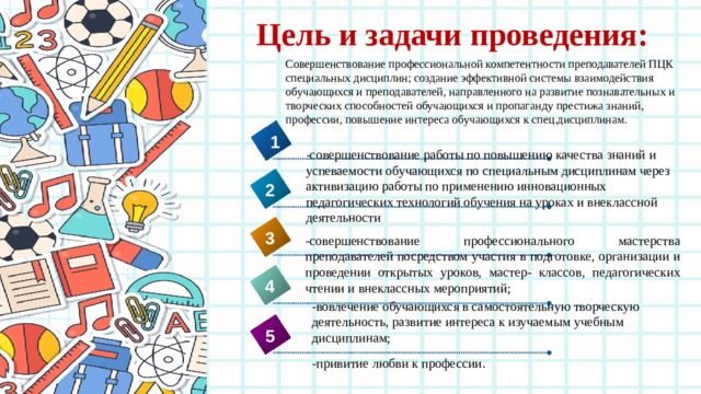 Цель и задачи проведения: Совершенствование профессиональной компетентности преподавателей ПЦК специальных дисциплин; создание эффективной системы взаимодействия обучающихся и преподавателей, направленного на развитие познавательных и творческих способностей обучающихся и пропаганду престижа знаний, профессии, повышение интереса обучающихся к спец.дисциплинам. 1 -совершенствование работы по повышению качества знаний и успеваемости обучающихся по специальным дисциплинам через активизацию работы по применению инновационных педагогических технологий обучения на уроках и внеклассной деятельности 2 3 -совершенствование профессионального мастерства преподавателей посредством участия в подготовке, организации и проведении открытых уроков, мастер- классов, педагогических чтении и внеклассных мероприятий; 4 -вовлечение обучающихся в самостоятельную творческую деятельность, развитие интереса к изучаемым учебным дисциплинам; 5 -привитие любви к профессии . 