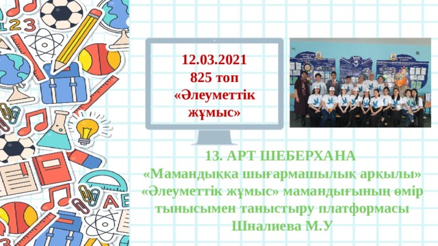 12.03.2021 825 топ «Әлеуметтік жұмыс» 13. АРТ ШЕБЕРХАНА «Мамандыққа шығармашылық арқылы» «Әлеуметтік жұмыс» мамандығының өмір тынысымен таныстыру платформасы Шналиева М.У 
