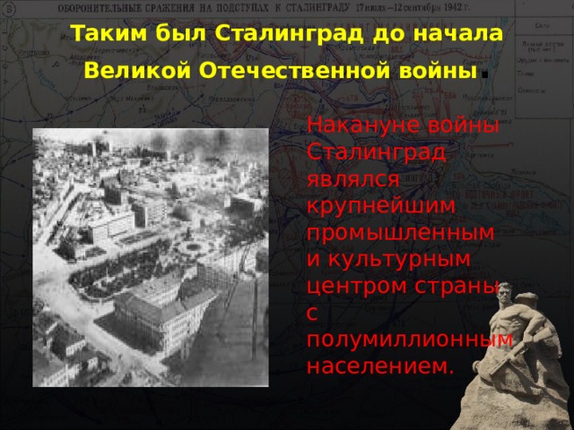 Таким был Сталинград до начала Великой Отечественной войны . Накануне войны Сталинград являлся крупнейшим промышленным и культурным центром страны с полумиллионным населением. 