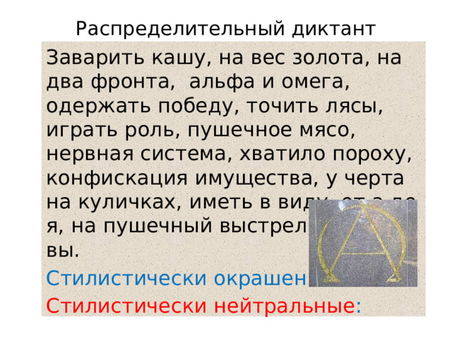Распределительный диктант Заварить кашу, на вес золота, на два фронта, альфа и омега, одержать победу, точить лясы, играть роль, пушечное мясо, нервная система, хватило пороху, конфискация имущества, у черта на куличках, иметь в виду, от а до я, на пушечный выстрел, иду на вы. Стилистически окрашенные: Стилистически нейтральные : 