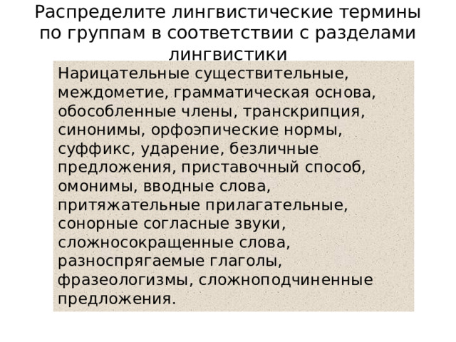 Распределите лингвистические термины по группам в соответствии с разделами лингвистики   Нарицательные существительные, междометие, грамматическая основа, обособленные члены, транскрипция, синонимы, орфоэпические нормы, суффикс, ударение, безличные предложения, приставочный способ, омонимы, вводные слова, притяжательные прилагательные, сонорные согласные звуки, сложносокращенные слова, разноспрягаемые глаголы, фразеологизмы, сложноподчиненные предложения. 