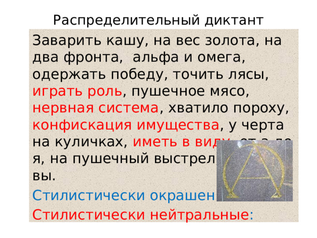 Распределительный диктант Заварить кашу, на вес золота, на два фронта, альфа и омега, одержать победу, точить лясы, играть роль , пушечное мясо, нервная система , хватило пороху, конфискация имущества , у черта на куличках, иметь в виду , от а до я, на пушечный выстрел, иду на вы. Стилистически окрашенные: Стилистически нейтральные : 