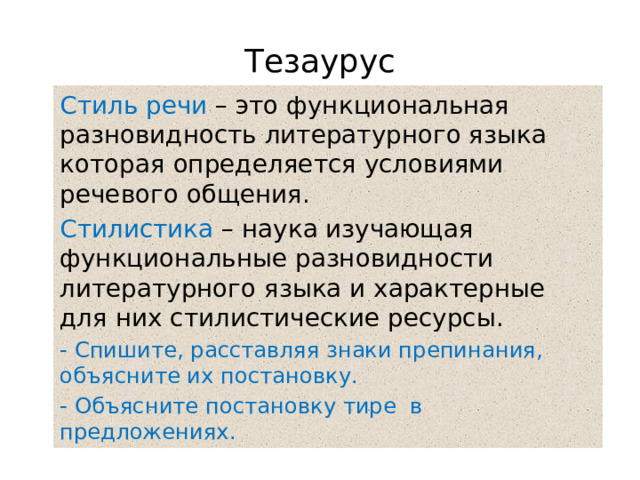 Тезаурус Стиль речи – это функциональная разновидность литературного языка которая определяется условиями речевого общения. Стилистика – наука изучающая функциональные разновидности литературного языка и характерные для них стилистические ресурсы. - Спишите, расставляя знаки препинания, объясните их постановку. - Объясните постановку тире в предложениях. 