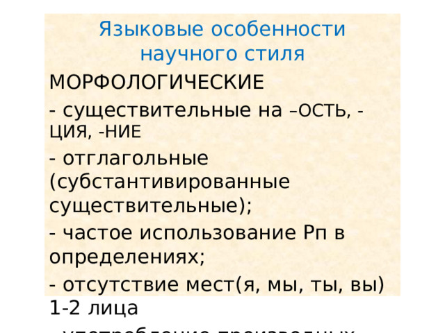 Языковые особенности научного стиля МОРФОЛОГИЧЕСКИЕ - существительные на –ОСТЬ, -ЦИЯ, -НИЕ - отглагольные (субстантивированные существительные); - частое использование Рп в определениях; - отсутствие мест(я, мы, ты, вы) 1-2 лица - употребление производных предлогов. 