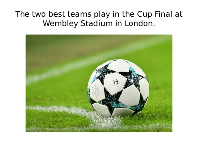 The two best teams play in the Cup Final at Wembley Stadium in London. 