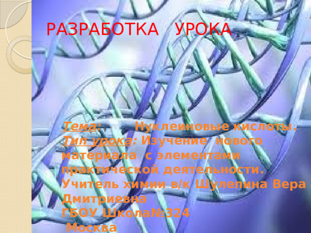 РАЗРАБОТКА УРОКА   Тема : Нуклеиновые кислоты. Тип урока : Изучение нового материала с элементами практической деятельности. Учитель химии в/к Шулепина Вера Дмитриевна ГБОУ Школа№324  Москва 