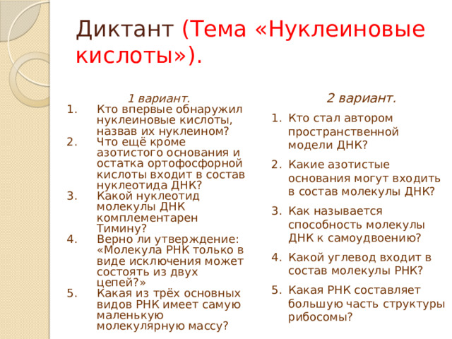 Диктант (Тема «Нуклеиновые кислоты»).  2 вариант. Кто стал автором пространственной модели ДНК? Какие азотистые основания могут входить в состав молекулы ДНК? Как называется способность молекулы ДНК к самоудвоению? Какой углевод входит в состав молекулы РНК? Какая РНК составляет большую часть структуры рибосомы?  1 вариант. Кто впервые обнаружил нуклеиновые кислоты, назвав их нуклеином? Что ещё кроме азотистого основания и остатка ортофосфорной кислоты входит в состав нуклеотида ДНК? Какой нуклеотид молекулы ДНК комплементарен Тимину? Верно ли утверждение: «Молекула РНК только в виде исключения может состоять из двух цепей?» Какая из трёх основных видов РНК имеет самую маленькую молекулярную массу? 