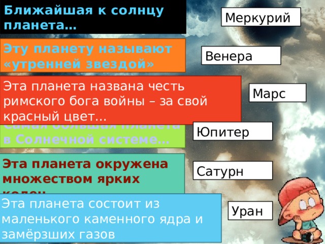 Ближайшая к солнцу планета… Меркурий Эту планету называют «утренней звездой» Венера Эта планета названа честь римского бога войны – за свой красный цвет… Марс Самая большая планета в Солнечной системе… Юпитер Эта планета окружена множеством ярких колец… Сатурн Эта планета состоит из маленького каменного ядра и замёрзших газов Уран 