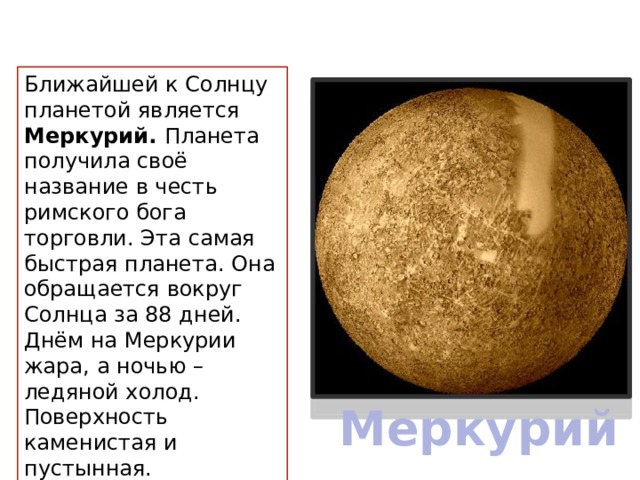 Ближайшей к Солнцу планетой является Меркурий. Планета получила своё название в честь римского бога торговли. Эта самая быстрая планета. Она обращается вокруг Солнца за 88 дней. Днём на Меркурии жара, а ночью – ледяной холод. Поверхность каменистая и пустынная. Меркурий 