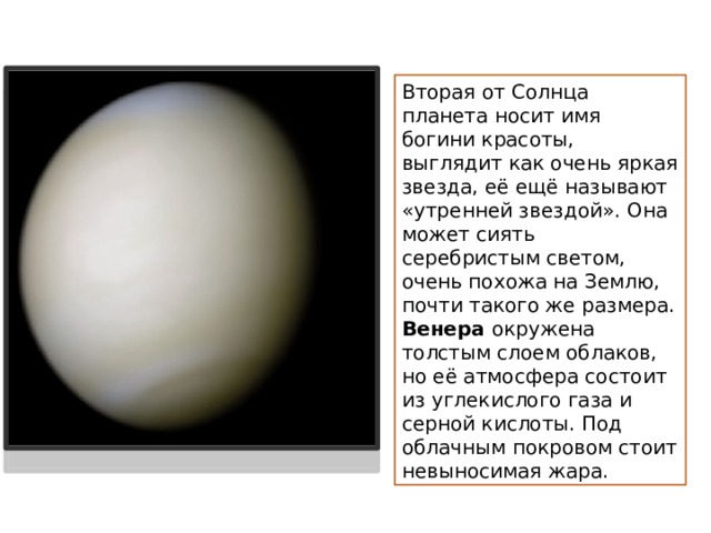 Вторая от Солнца планета носит имя богини красоты, выглядит как очень яркая звезда, её ещё называют «утренней звездой». Она может сиять серебристым светом, очень похожа на Землю, почти такого же размера. Венера окружена толстым слоем облаков, но её атмосфера состоит из углекислого газа и серной кислоты. Под облачным покровом стоит невыносимая жара. 