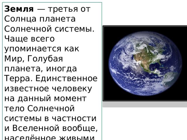 Земля — третья от Солнца планета Солнечной системы. Чаще всего упоминается как Мир, Голубая планета, иногда Терра. Единственное известное человеку на данный момент тело Солнечной системы в частности и Вселенной вообще, населённое живыми организмами. 