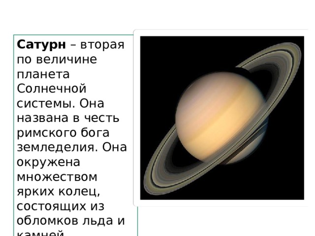 Сатурн – вторая по величине планета Солнечной системы. Она названа в честь римского бога земледелия. Она окружена множеством ярких колец, состоящих из обломков льда и камней. 
