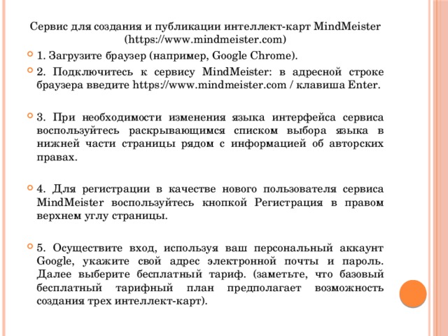 Сервис для создания и публикации интеллект-карт MindMeister (https://www.mindmeister.com) 1. Загрузите браузер (например, Google Chrome). 2. Подключитесь к сервису MindMeister: в адресной строке браузера введите https://www.mindmeister.com / клавиша Enter. 3. При необходимости изменения языка интерфейса сервиса воспользуйтесь раскрывающимся списком выбора языка в нижней части страницы рядом с информацией об авторских правах. 4. Для регистрации в качестве нового пользователя сервиса MindMeister воспользуйтесь кнопкой Регистрация в правом верхнем углу страницы. 5. Осуществите вход, используя ваш персональный аккаунт Google, укажите свой адрес электронной почты и пароль. Далее выберите бесплатный тариф. (заметьте, что базовый бесплатный тарифный план предполагает возможность создания трех интеллект-карт). 