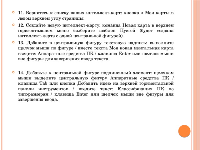 11. Вернитесь к списку ваших интеллект-карт: кнопка  Мои карты в левом верхнем углу страницы. 12. Создайте новую интеллект-карту: команда Новая карта в верхнем горизонтальном меню /выберите шаблон Пустой (будет создана интеллект-карта с одной центральной фигурой). 13. Добавьте в центральную фигуру текстовую надпись: выполните щелчок мыши по фигуре / вместо текста Моя новая ментальная карта введите: Аппаратные средства ПК / клавиша Enter или щелчок мыши вне фигуры для завершения ввода текста. 14. Добавьте к центральной фигуре подчиненный элемент: щелчком мыши выделите центральную фигуру Аппаратные средства ПК / клавиша Tab или кнопка Добавить идею на верхней горизонтальной панели инструментов / введите текст: Классификация ПК по типоразмерам / клавиша Enter или щелчок мыши вне фигуры для завершения ввода. 