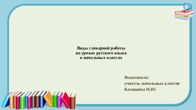 Виды словарной работы  на уроках русского языка  в начальных классах   Выполнила: учитель начальных классов Казанцева Н.Ю.  