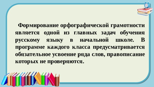  Формирование орфографической грамотности является одной из главных задач обучения русскому языку в начальной школе. В программе каждого класса предусматривается обязательное усвоение ряда слов, правописание которых не проверяются. 