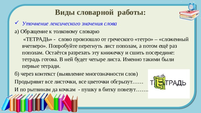 Виды словарной работы: Уточнение лексического значения слова  а) Обращение к толковому словарю  «ТЕТРАДЬ» - слово произошло от греческого «тетро» – «сложенный вчетверо». Попробуйте перегнуть лист пополам, а потом ещё раз пополам. Остаётся разрезать эту книжечку и сшить посередине: тетрадь готова. В ней будет четыре листа. Именно такими были первые тетради. б) через контекст (выявление многозначности слов) Продырявят все листочки, все цветочки обгрызут…… И по рытвинам да кочкам - пушку в битку повезут……. 