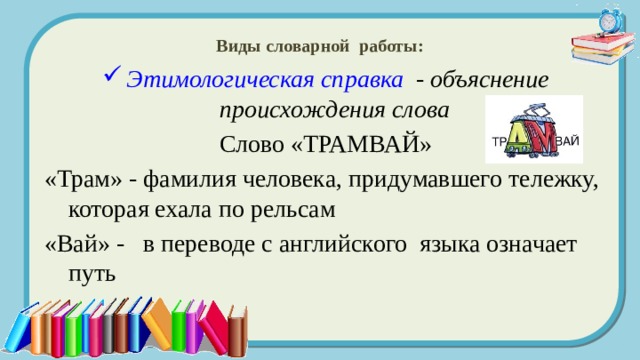 Виды словарной работы: Этимологическая справка - объяснение происхождения слова Слово «ТРАМВАЙ» «Трам» - фамилия человека, придумавшего тележку, которая ехала по рельсам «Вай» - в переводе с английского языка означает путь 