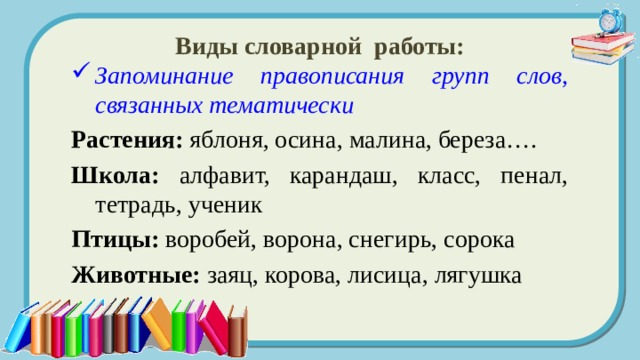 Виды словарной работы: Запоминание правописания групп слов, связанных тематически Растения: яблоня, осина, малина, береза…. Школа: алфавит, карандаш, класс, пенал, тетрадь, ученик Птицы: воробей, ворона, снегирь, сорока Животные: заяц, корова, лисица, лягушка 