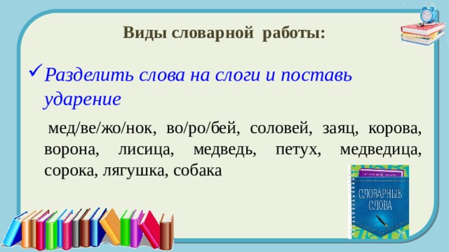 Виды словарной работы: Разделить слова на слоги и поставь ударение  мед/ве/жо/нок, во/ро/бей, соловей, заяц, корова, ворона, лисица, медведь, петух, медведица, сорока, лягушка, собака 