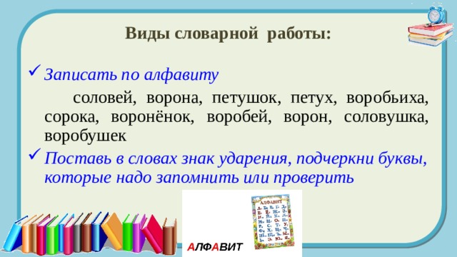 Виды словарной работы: Записать по алфавиту   соловей, ворона, петушок, петух, воробьиха, сорока, воронёнок, воробей, ворон, соловушка, воробушек Поставь в словах знак ударения, подчеркни буквы, которые надо запомнить или проверить 