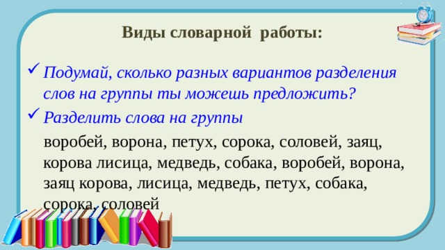 Виды словарной работы: Подумай, сколько разных вариантов разделения слов на группы ты можешь предложить? Разделить слова на группы   воробей, ворона, петух, сорока, соловей, заяц, корова лисица, медведь, собака, воробей, ворона, заяц корова, лисица, медведь, петух, собака, сорока, соловей 