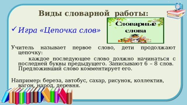 Виды словарной работы: Игра «Цепочка слов»  Учитель называет первое слово, дети продолжают цепочку:  каждое последующее слово должно начинаться с последней буквы предыдущего. Записывают 6 – 8 слов. Предложивший слово комментирует его. Например: береза, автобус, сахар, рисунок, коллектив, вагон, народ, деревня.  