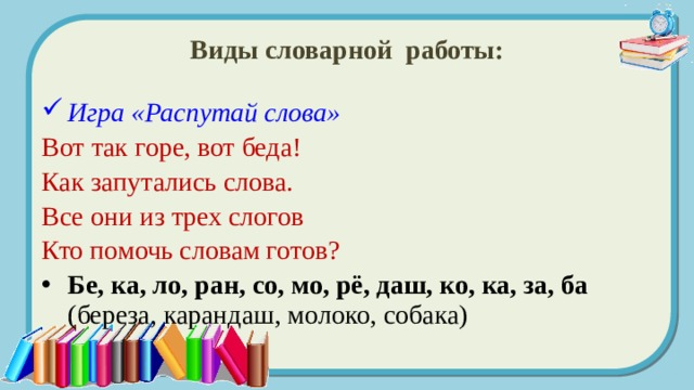 Виды словарной работы: Игра «Распутай слова» Вот так горе, вот беда! Как запутались слова. Все они из трех слогов Кто помочь словам готов?  Бе, ка, ло, ран, со, мо, рё, даш, ко, ка, за, ба (береза, карандаш, молоко, собака) 