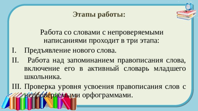 Этапы работы:  Работа со словами с непроверяемыми написаниями проходит в три этапа: Предъявление нового слова.  Работа над запоминанием правописания слова, включение его в активный словарь младшего школьника. Проверка уровня усвоения правописания слов с непроверяемыми орфограммами. 