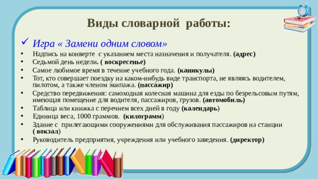Виды словарной работы: Игра « Замени одним словом» Надпись на конверте с указанием места назначения и получателя. (адрес) Седьмой день недели . ( воскресенье) Самое любимое время в течение учебного года. (каникулы)  Тот, кто совершает поездку на каком-нибудь виде транспорта, не являясь водителем, пилотом, а также членом экипажа. (пассажир) Средство передвижения: самоходная колесная машина для езды по безрельсовым путям, имеющая помещение для водителя, пассажиров, грузов. (автомобиль) Таблица или книжка с перечнем всех дней в году (календарь ) Единица веса, 1000 граммов. (килограмм ) Здание с прилегающими сооружениями для обслуживания пассажиров на станции ( вокзал ) Руководитель предприятия, учреждения или учебного заведения. (директор) 
