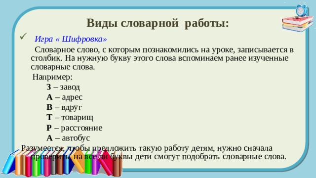 Виды словарной работы:  Игра « Шифровка»  Словарное слово, с которым познакомились на уроке, записывается в столбик. На нужную букву этого слова вспоминаем ранее изученные словарные слова.  Например:   З – завод   А – адрес   В – вдруг   Т – товарищ   Р – расстояние   А – автобус  Разумеется, чтобы предложить такую работу детям, нужно сначала проверить, на все ли буквы дети смогут подобрать словарные слова. 