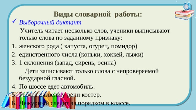 Виды словарной работы: Выборочный диктант   Учитель читает несколько слов, ученики выписывают только слова по заданному признаку: женского рода ( капуста, огурец, помидор) единственного числа (коньки, хоккей, лыжи) 1 склонения (запад, сирень, осина)  Дети записывают только слова с непроверяемой безударной гласной. По шоссе едет автомобиль. Ребята развели у реки костер. Дежурный следит за порядком в классе. 