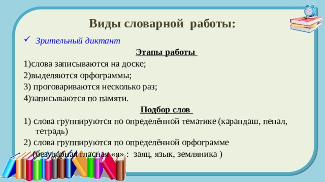 Виды словарной работы: Зрительный диктант Этапы работы 1)слова записываются на доске; 2)выделяются орфограммы; 3) проговариваются несколько раз; 4)записываются по памяти. Подбор слов 1) слова группируются по определённой тематике (карандаш, пенал, тетрадь) 2) слова группируются по определённой орфограмме  (безударная гласная «я» : заяц, язык, земляника ) 