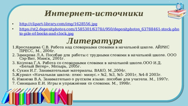 Интернет-источники http://clipart-library.com/img/1628556.jpg https://st2.depositphotos.com/1585301/6378/i/950/depositphotos_63788461-stock-photo-pile-of-books-and-clock.jpg Литература 1.Ярославцева С.В. Работа над словарными словами в начальной школе. АЙРИС ПРЕСС, М., 2004г. 2. Замирова Л.А. Пособие для работы с трудными словами в начальной школе. ООО Сэр-Вит, Минск, 2001г. 3. Козлова Г.А. Работа со словарными словами в начальной школе.ООО И.Д. «Белый Ветер», Мозырь, 2005г. 4. Сухин И.Г. Занимательные материалы. ВАКО, М.,2004г. 5.Журнал «Начальная школа: плюс- минус.» №2, №3, №5- 2001г, №4-8 2003г. 6. Иванова В.А. Занимательно о русском языке: пособие для учителя. М., 1997г. 7. Синицына Е.И. Игры и упражнения со словами. М., 1998г. 