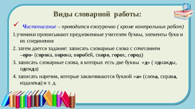 Виды словарной работы:  Ч истописание – проводится ежеурочно ( кроме контрольных работ) 1.ученики прописывают предложенные учителем буквы, элементы букв и их соединения 2. затем дается задание: записать словарные слова с сочетанием  – оро- (с оро ка, в оро на, в оро бей, ск оро , г оро х, г оро д) 3. записать словарные слова, в которых есть две буквы « д » ( о д наж д ы, о д еж д а) 4. записать наречия, которые заканчиваются буквой « а» (слев а , справ а , издалек а ) и т. д. 