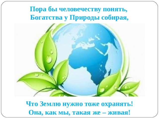 Пора бы человечеству понять,   Богатства у Природы собирая, Что Землю нужно тоже охранять!  Она, как мы, такая же – живая! 