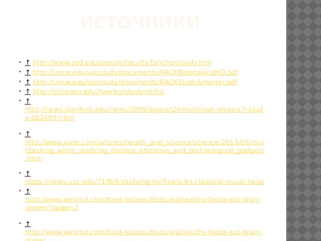 Источники   ↑  http://www.cod.edu/people/faculty/fancher/study.htm  ↑  http://uncw.edu/ulc/study/documents/RACKNotetakingHO.pdf  ↑  http://uncw.edu/ulc/study/documents/RACKStudySmarter.pdf  ↑  http://simpson.edu/hawley/study-skills/  ↑  http://news.stanford.edu/news/2009/august24/multitask-research-study-082409.html  ↑  http://www.slate.com/articles/health_and_science/science/2013/05/multitasking_while_studying_divided_attention_and_technological_gadgets.html  ↑  https://news.usc.edu/71969/studying-for-finals-let-classical-music-help/  ↑  http://www.webmd.com/food-recipes/features/healthy-foods-eat-brain-power?page=2  ↑  http://www.webmd.com/food-recipes/features/healthy-foods-eat-brain-power  