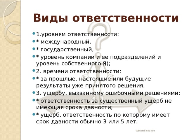 Виды ответственности 1.уровням ответственности: * международный, * государственный, * уровень компании и ее подразделений и уровень собственного Я); 2. времени ответственности: * за прошлые, настоящие или будущие результаты уже принятого решения. 3. ущербу, вызванному ошибочными решениями: * ответственность за существенный ущерб не имеющая срока давности; * ущерб, ответственность по которому имеет срок давности обычно 3 или 5 лет. 